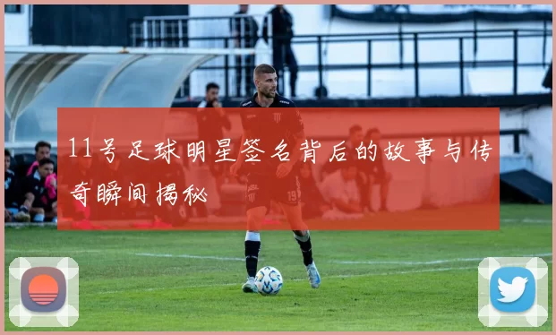 11号足球明星签名背后的故事与传奇瞬间揭秘
