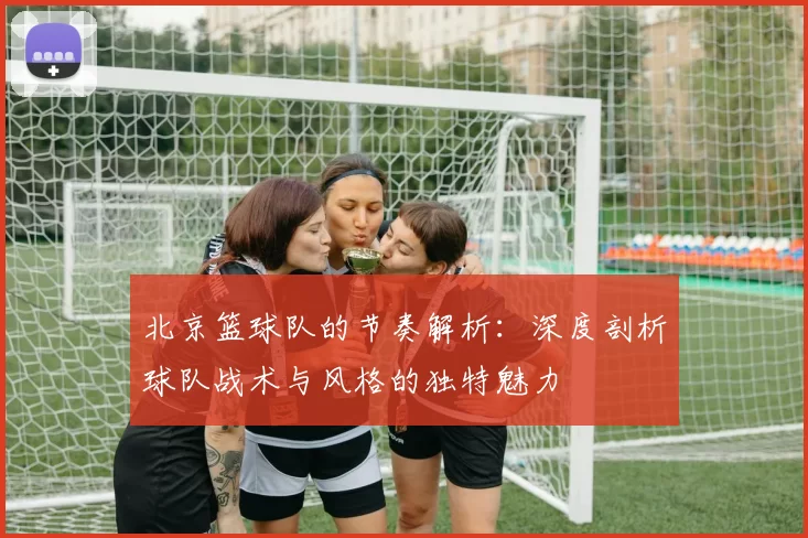北京篮球队的节奏解析：深度剖析球队战术与风格的独特魅力