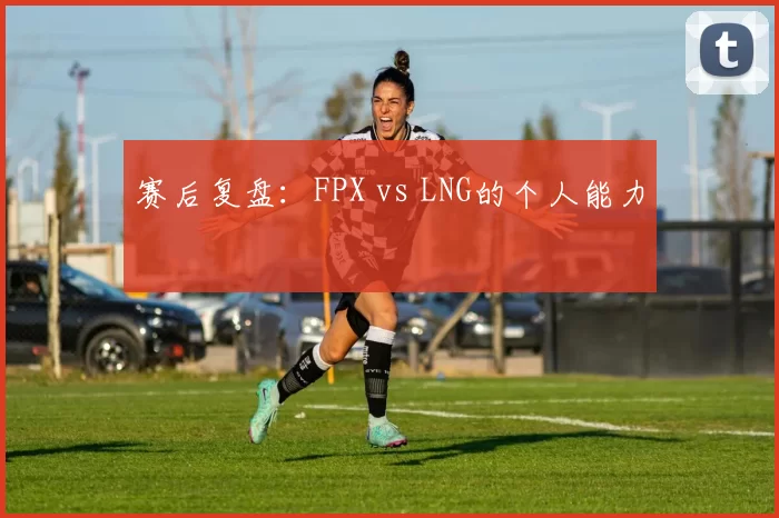 赛后复盘：FPX vs LNG的个人能力