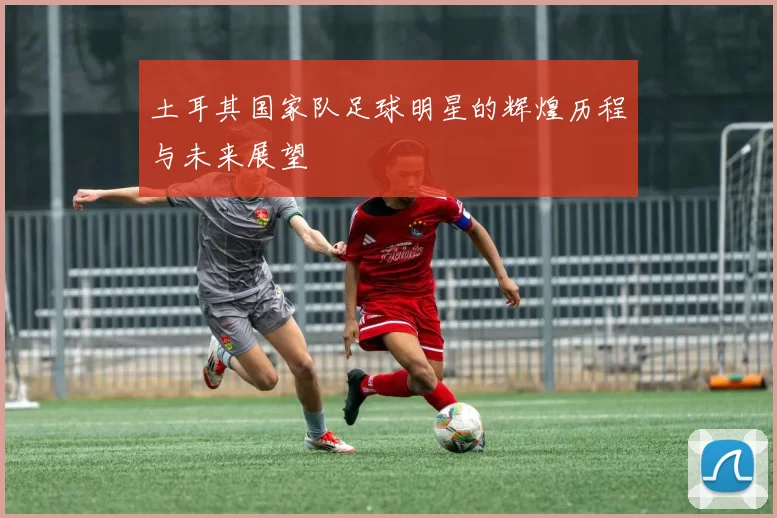 土耳其国家队足球明星的辉煌历程与未来展望