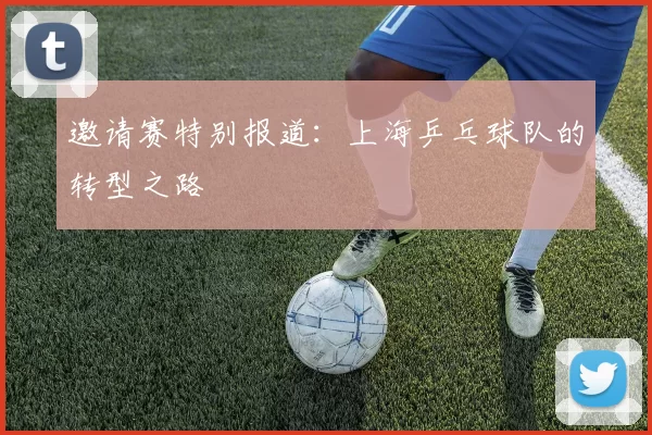 邀请赛特别报道：上海乒乓球队的转型之路