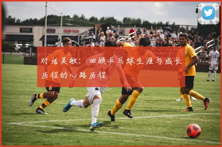 对话吴敏：回顾乒乓球生涯与成长历程的心路历程