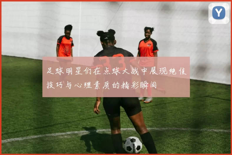 足球明星们在点球大战中展现绝佳技巧与心理素质的精彩瞬间