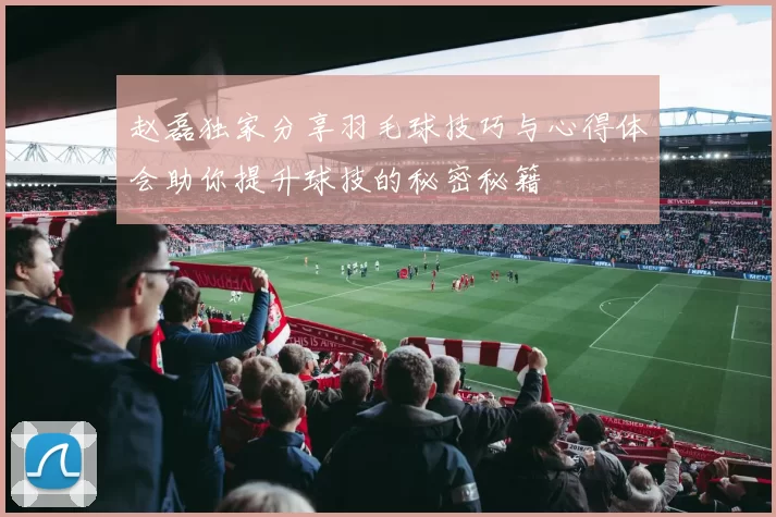 赵磊独家分享羽毛球技巧与心得体会助你提升球技的秘密秘籍