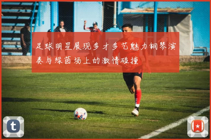 足球明星展现多才多艺魅力钢琴演奏与绿茵场上的激情碰撞